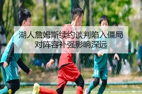 湖人詹姆斯续约谈判陷入僵局 对阵容补强影响深远